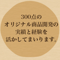 300点のオリジナル商品開発の実績と経験を活かしてまいります。